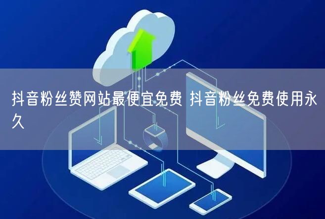 抖音粉丝赞网站最便宜免费 抖音粉丝免费使用永久