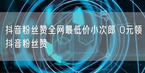 抖音粉丝赞全网最低价小次郎 0元领抖音粉丝赞
